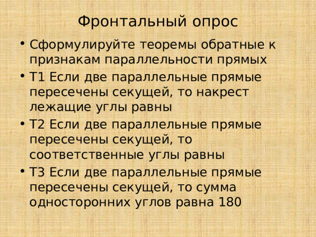 Фронтальный опрос   Сформулируйте теоремы обратные к признакам параллельности прямых Т1 Если две параллельные прямые пересечены секущей, то накрест лежащие углы равны Т2 Если две параллельные прямые пересечены секущей, то соответственные углы равны Т3 Если две параллельные прямые пересечены секущей, то сумма односторонних углов равна 180 