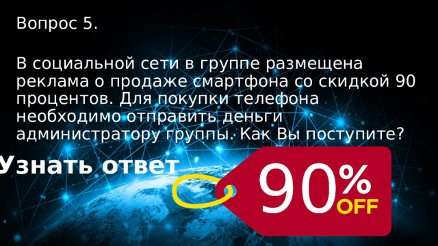 50 баллов Вопрос 5.  В социальной сети в группе размещена реклама о продаже смартфона со скидкой 90 процентов. Для покупки телефона необходимо отправить деньги администратору группы. Как Вы поступите? Узнать ответ 