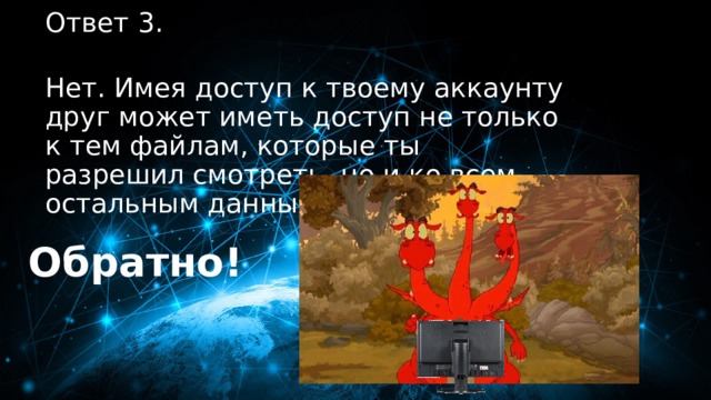30 баллов Ответ 3.  Нет. Имея доступ к твоему аккаунту друг может иметь доступ не только к тем файлам, которые ты разрешил смотреть, но и ко всем остальным данных. Обратно! 
