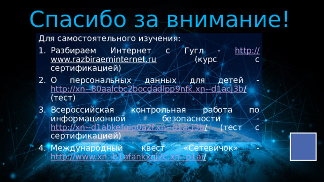Спасибо за внимание! Для самостоятельного изучения: Разбираем Интернет с Гугл - http:// www.razbiraeminternet.ru (курс с сертификацией) О персональных данных для детей - http://xn--80aalcbc2bocdadlpp9nfk.xn--d1acj3b / (тест) Всероссийская контрольная работа по информационной безопасности - http://xn--d1abkefqip0a2f.xn--d1acj3b / (тест с сертификацией) Международный квест «Сетевичок» - http://www.xn--b1afankxqj2c.xn--p1ai /  