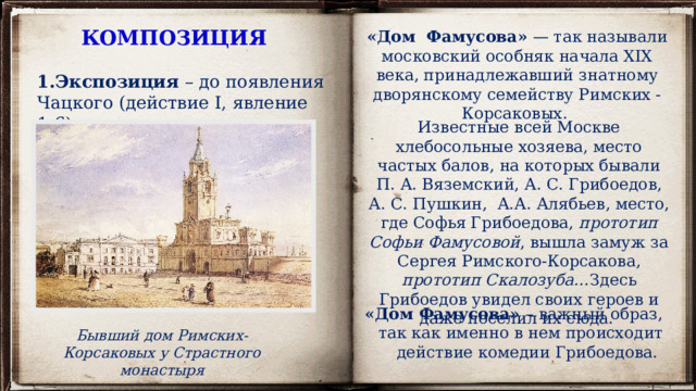 КОМПОЗИЦИЯ «Дом  Фамусова»  — так называли московский особняк начала XIX века, принадлежавший знатному дворянскому семейству Римских - Корсаковых. Экспозиция – до появления Чацкого (действие I, явление 1-6). Известные всей Москве хлебосольные хозяева, место частых балов, на которых бывали П. А. Вяземский, А. С. Грибоедов, А. С. Пушкин,  А.А. Алябьев, место, где Софья Грибоедова, прототип Софьи Фамусовой , вышла замуж за Сергея Римского-Корсакова, прототип Скалозуба… Здесь Грибоедов увидел своих героев и даже поселил их сюда. «Дом Фамусова» – важный образ, так как именно в нем происходит действие комедии Грибоедова. Бывший дом Римских-Корсаковых у Страстного монастыря 