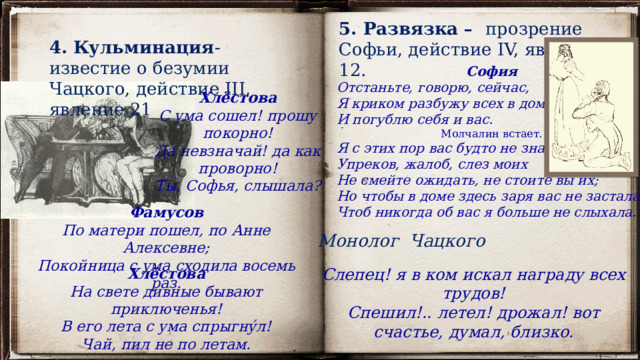 5. Развязка – прозрение Софьи, действие IV, явление 12. 4. Кульминация - известие о безумии Чацкого, действие III, явление 21 София Отстаньте, говорю, сейчас, Я криком разбужу всех в доме, И погублю себя и вас. Молчалин встает. Я с этих пор вас будто не знавала. Упреков, жалоб, слез моих Не смейте ожидать, не стоите вы их; Но чтобы в доме здесь заря вас не застала, Чтоб никогда об вас я больше не слыхала. Хлёстова С ума сошел! прошу покорно! Да невзначай! да как проворно! Ты, Софья, слышала? Фамусов По матери пошел, по Анне Алексевне; Покойница с ума сходила восемь раз. Монолог Чацкого Слепец! я в ком искал награду всех трудов! Спешил!.. летел! дрожал! вот счастье, думал, близко. Хлёстова На свете дивные бывают приключенья! В его лета с ума спрыгну́л! Чай, пил не по летам. 