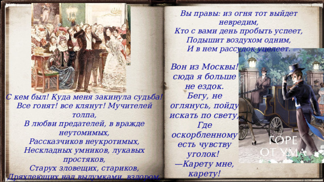 Вы правы: из огня тот выйдет невредим, Кто с вами день пробыть успеет, Подышит воздухом одним, И в нем рассудок уцелеет. Вон из Москвы! сюда я больше не ездок. Бегу, не оглянусь, пойду искать по свету, Где оскорбленному есть чувству уголок!  — Карету мне, карету! С кем был! Куда меня закинула судьба! Все гонят! все клянут! Мучителей толпа, В любви предателей, в вражде неутомимых, Рассказчиков неукротимых, Нескладных умников, лукавых простяков, Старух зловещих, стариков, Дряхлеющих над выдумками, вздором, — Безумным вы меня прославили всем хором. 