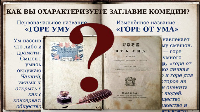 КАК ВЫ ОХАРАКТЕРИЗУЕТЕ ЗАГЛАВИЕ КОМЕДИИ? Первоначальное название Изменённое название «ГОРЕ УМУ «ГОРЕ ОТ УМА» Ум активен, он сам навлекает на себя горе и поэтому смешон. Смысл названия — горе окружающим от умного человека. Например, «горе от ума» — это не только личная трагедия Чацкого, но и горе для всего общества, которое не способно принять и оценить умных и честных людей. Фамусовское общество предпочитает невежество и лицемерие, опасаясь всего нового и прогрессивного. Ум пассивен, не в состоянии что-либо изменить, отсюда и драматический конфликт. Смысл названия — горе умному человеку от окружающих. Например,  Чацкий, по-настоящему умный человек, пытается открыть глаза людям на то, как они живут, но консервативное фамусовское общество его не понимает, объявляет сумасшедшим. 
