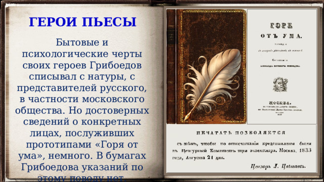 ГЕРОИ ПЬЕСЫ Бытовые и психологические черты своих героев Грибоедов списывал с натуры, с представителей русского, в частности московского общества. Но достоверных сведений о конкретных лицах, послуживших прототипами «Горя от ума», немного. В бумагах Грибоедова указаний по этому поводу нет. 