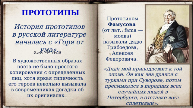 ПРОТОТИПЫ Прототипом Фамусова (от лат.: fama — молва) называли дядю Грибоедова, Алексея Федоровича. История прототипов в русской литературе началась с «Горя от ума». В художественных образах поэта не было простого копирования с определенных лиц, хотя яркая типичность его героев невольно вызывала в современниках догадки об их оригиналах. «Дядя мой принадлежит к той эпохе. Он как лев дрался с турками при Суворове, потом пресмыкался в передних всех случайных людей в Петербурге, в отставке жил сплетнями». 