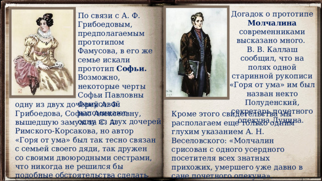 Догадок о прототипе Молчалина современниками высказано много. В. В. Каллаш сообщил, что на полях одной старинной рукописи «Горя от ума» им был назван некто Полуденский, секретарь почетного опекуна Лунина. По связи с А. Ф. Грибоедовым, предполагаемым прототипом Фамусова, в его же семье искали прототип Софьи. Возможно, некоторые черты Софьи Павловны Фамусовой напоминают одну из двух дочерей одну из двух дочерей А. Ф. Грибоедова, Софью Алексеевну, вышедшую замуж за С. А. Римского-Корсакова, но автор «Горя от ума» был так тесно связан с семьей своего дяди, так дружен со своими двоюродными сестрами, что никогда не решился бы подобные обстоятельства сделать мотивом сценической интриги. Кроме этого свидетельства мы располагаем еще только одним глухим указанием А. Н. Веселовского: «Молчалин срисован с одного усердного посетителя всех знатных прихожих, умершего уже давно в сане почетного опекуна». 