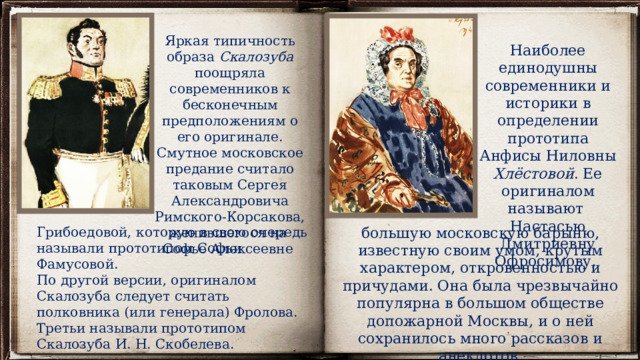 Яркая типичность образа Скалозуба поощряла современников к бесконечным предположениям о его оригинале. Смутное московское предание считало таковым Сергея Александровича Римского-Корсакова, женившегося на Софье Алексеевне Наиболее единодушны современники и историки в определении прототипа Анфисы Ниловны Хлёстовой . Ее оригиналом называют Настасью Дмитриевну Офросимову, Грибоедовой, которую в свою очередь называли прототипом Софьи Фамусовой. большую московскую барыню, известную своим умом, крутым характером, откровенностью и причудами. Она была чрезвычайно популярна в большом обществе допожарной Москвы, и о ней сохранилось много рассказов и анекдотов. По другой версии, оригиналом Скалозуба следует считать полковника (или генерала) Фролова. Третьи называли прототипом Скалозуба И. Н. Скобелева. 