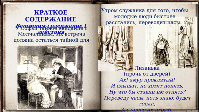 Утром служанка для того, чтобы молодые люди быстрее расстались, переводит часы. КРАТКОЕ СОДЕРЖАНИЕ Вспомним содержание I действия У Софьи тайное свидание с Молчалиным. Их встреча должна остаться тайной для остальных. Лизанька (прочь от дверей) Ах! амур проклятый! И слышат, не хотят понять, Ну что бы ставни им отнять? Переведу часы, хоть знаю: будет гонка, Заставлю их играть. 