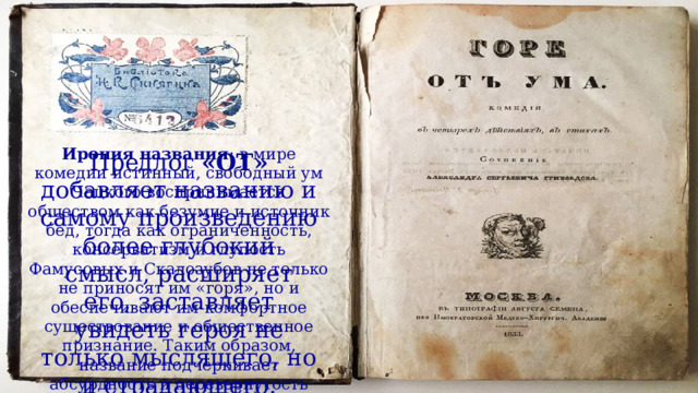 Ирония названия : в мире комедии истинный, свободный ум Чацкого воспринимается обществом как безумие и источник бед, тогда как ограниченность, консерватизм и глупость Фамусовых и Скалозубов не только не приносят им «горя», но и обеспечивают им комфортное существование и общественное признание. Таким образом, название подчёркивает абсурдность и перевернутость ценностей в изображённом обществе.  Предлог «ОТ» добавляет названию и самому произведению более глубокий смысл, расширяет его, заставляет увидеть героя не только мыслящего, но и страдающего. 