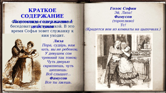 Голос Софии Эй, Лиза! Фамусов (торопливо) Тс! (Крадется вон из комнаты на цыпочках.) КРАТКОЕ СОДЕРЖАНИЕ Вспомним содержание I действия Фамусов видит это и начинает беседовать со служанкой. В это время Софья зовет служанку к себе, и хозяин уходит. Лиза Пора, суда́рь, вам знать, вы не ребенок; У девушек сон утренний так тонок; Чуть дверью скрипнешь, чуть шепнешь: Всё слышат... Фамусов Все ты лжешь. 