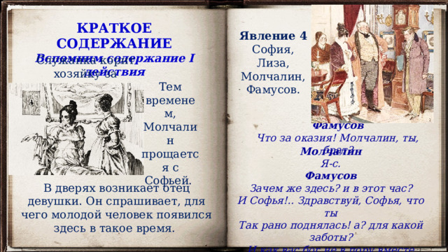 КРАТКОЕ СОДЕРЖАНИЕ Вспомним содержание I действия Явление 4 София, Лиза, Молчалин, Фамусов. Служанка корит хозяйку за неосторожность. Тем временем, Молчалин прощается с Софьей. Фамусов Что за оказия! Молчалин, ты, брат? Молчалин Я-с. Фамусов Зачем же здесь? и в этот час? И Софья!.. Здравствуй, Софья, что ты Так рано поднялась! а? для какой заботы? И как вас бог не в пору вместе свел? В дверях возникает отец девушки. Он спрашивает, для чего молодой человек появился здесь в такое время. 