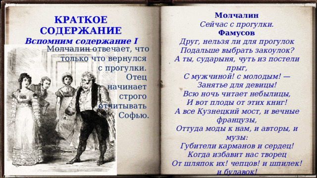 Молчалин Сейчас с прогулки. Фамусов Друг, нельзя ли для прогулок Подальше выбрать закоулок? А ты, сударыня, чуть из постели прыг, С мужчиной! с молодым! — Занятье для девицы! Всю ночь читает небылицы, И вот плоды от этих книг! А все Кузнецкий мост, и вечные французы, Оттуда моды к нам, и авторы, и музы: Губители карманов и сердец! Когда избавит нас творец От шляпок их! чепцов! и шпилек! и булавок! И книжных и бисквитных лавок! КРАТКОЕ СОДЕРЖАНИЕ Вспомним содержание I действия Молчалин отвечает, что только что вернулся с прогулки. Отец начинает строго отчитывать Софью. 