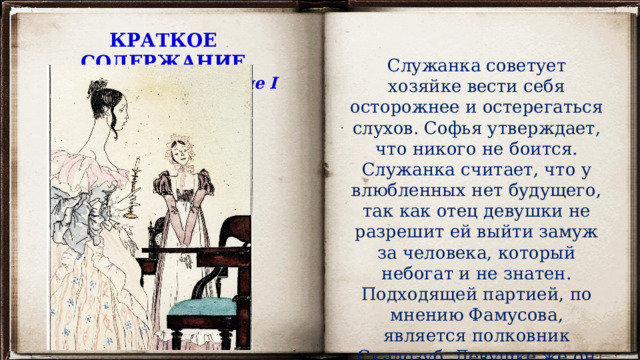 КРАТКОЕ СОДЕРЖАНИЕ Вспомним содержание I действия Служанка советует хозяйке вести себя осторожнее и остерегаться слухов. Софья утверждает, что никого не боится. Служанка считает, что у влюбленных нет будущего, так как отец девушки не разрешит ей выйти замуж за человека, который небогат и не знатен. Подходящей партией, по мнению Фамусова, является полковник Скалозуб. Девушке же он не нравится из-за его глупости. 
