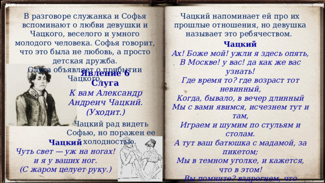 В разговоре служанка и Софья вспоминают о любви девушки и Чацкого, веселого и умного молодого человека. Софья говорит, что это была не любовь, а просто детская дружба. Чацкий напоминает ей про их прошлые отношения, но девушка называет это ребячеством. Слуга объявляет о прибытии Чацкого. Чацкий Ах! Боже мой! ужли я здесь опять, В Москве! у вас! да как же вас узнать! Где время то? где возраст тот невинный, Когда, бывало, в вечер длинный Мы с вами явимся, исчезнем тут и там, Играем и шумим по стульям и столам. А тут ваш батюшка с мадамой, за пикетом; Мы в темном уголке, и кажется, что в этом! Вы помните? вздрогнем, что скрипнет столик, дверь... София Ребячество! Явление 6 Слуга К вам Александр Андреич Чацкий. (Уходит.) Чацкий рад видеть Софью, но поражен ее холодностью. Чацкий Чуть свет — уж на ногах! и я у ваших ног. (С жаром целует руку.) 