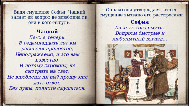 Однако она утверждает, что ее смущение вызвано его расспросами.   Видя смущение Софьи, Чацкий задает ей вопрос не влюблена ли она в кого-нибудь. София Да хоть кого смутят Вопросы быстрые и любопытный взгляд... Чацкий Да-с, а теперь, В седьмнадцать лет вы расцвели прелестно, Неподражаемо, и это вам известно, И потому скромны, не смотрите на свет. Не влюблены ли вы? прошу мне дать ответ, Без думы, полноте смущаться. 