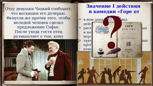 Значение I действия в комедии «Горе от ума». Отцу девушки Чацкий сообщает, что восхищен его дочерью. Фамусов же против того, чтобы молодой человек сделал предложение Софье. После ухода гостя отец размышляет о том, кому принадлежит сердце его дочери. в нем дана расстановка действующих лиц, раскрываются характеры главных и некоторых второстепенных персонажей, заявлены основные общественные проблемы, волнующие автора комедии: 7 явление  – завязка любовного конфликта между Чацким и Софьей действие развивается по двум направлениям: конфликт личный и конфликт общественный (любовная интрига осложнена общественным конфликтом: Чацкий чужой в доме Фамусовых, ему здесь не рады, его взгляды никто не разделяет) 