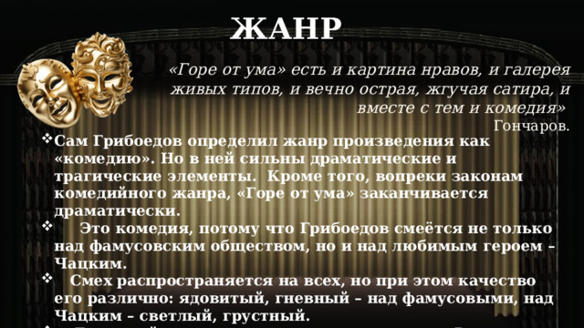 ЖАНР «Горе от ума» есть и картина нравов, и галерея живых типов, и вечно острая, жгучая сатира, и вместе с тем и комедия»  Гончаров. Сам Грибоедов определил жанр произведения как «комедию». Но в ней сильны драматические и трагические элементы. Кроме того, вопреки законам комедийного жанра, «Горе от ума» заканчивается драматически.  Это комедия, потому что Грибоедов смеётся не только над фамусовским обществом, но и над любимым героем – Чацким.  Смех распространяется на всех, но при этом качество его различно: ядовитый, гневный – над фамусовыми, над Чацким – светлый, грустный.  Грустный потому, что даже лучшие люди в России отмечены печатью односторонности. Это «смех сквозь слёзы», как у Гоголя. 