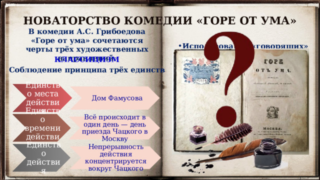 НОВАТОРСТВО КОМЕДИИ «ГОРЕ ОТ УМА» В комедии А.С. Грибоедова «Горе от ума» сочетаются черты трёх художественных направлений : Использование «говорящих» фамилий . Например, фамилия Фамусов соотносится с лат. fama («молва»), фамилия Молчалин подчёркивает склонность героя поступать согласно примеру старшего поколения.  Следование классицистическому канону комедии : в комедии 4 действия: в третьем — кульминация, в четвёртом — развязка. КЛАССИЦИЗМ Соблюдение принципа трёх единств Единство места действия Дом Фамусова Единство времени действия Всё происходит в один день — день приезда Чацкого в Москву Единство действия Непрерывность действия концентрируется вокруг Чацкого 