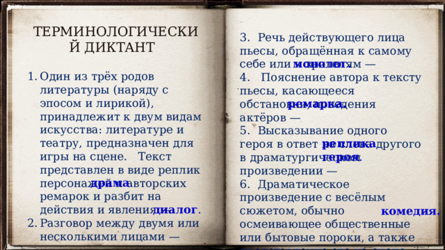 ТЕРМИНОЛОГИЧЕСКИЙ ДИКТАНТ 3. Речь действующего лица пьесы, обращённая к самому себе или к зрителям —  4. Пояснение автора к тексту пьесы, касающееся обстановки, поведения актёров —   5. Высказывание одного героя в ответ на слова другого в драматургическом произведении —  6. Драматическое произведение с весёлым сюжетом, обычно осмеивающее общественные или бытовые пороки, а также представление его на сцене —  монолог. Один из трёх родов литературы (наряду с эпосом и лирикой), принадлежит к двум видам искусства: литературе и театру, предназначен для игры на сцене.   Текст представлен в виде реплик персонажей и авторских ремарок и разбит на действия и явления —  Разговор между двумя или несколькими лицами —  ремарка. реплика героя . драма . диалог . комедия. 