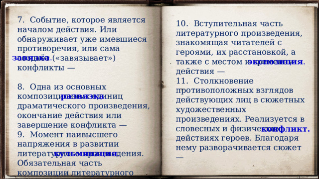7. Событие, которое является началом действия. Или обнаруживает уже имевшиеся противоречия, или сама создаёт («завязывает») конфликты —  8. Одна из основных композиционных единиц драматического произведения, окончание действия или завершение конфликта —  9. Момент наивысшего напряжения в развитии литературного произведения. Обязательная часть композиции литературного произведения. Располагается после основного действия —   10. Вступительная часть литературного произведения, знакомящая читателей с героями, их расстановкой, а также с местом и временем действия —  11. Столкновение противоположных взглядов действующих лиц в сюжетных художественных произведениях. Реализуется в словесных и физических действиях героев. Благодаря нему разворачивается сюжет —   завязка . экспозиция . развязка . конфликт. кульминация . 