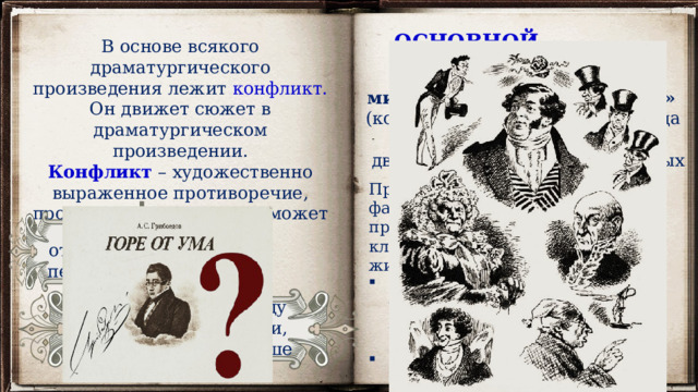 ОСНОВНОЙ КОНФЛИКТ  В основе всякого драматургического произведения лежит конфликт. Он движет сюжет в драматургическом произведении. Конфликт – художественно выраженное противоречие, противопоставление, он может быть внешним и внутренним. «век «век нынешний» (приверженцами прогрессивных взглядов) минувший» (консервативное дворянство) Противоположность взглядов фамусовской Москвы и Чацкого проявляется в суждениях по ключевым вопросам, касающихся жизни общества: Отношение к службе, чинам, богатству, образованию, просвещению, народу, национальной культуре; Преклонение перед всем иностранным; Свобода выбора жизненного пути. между отдельными персонажами противоречие между чувствами, мыслями, побуждениями в душе героя. 