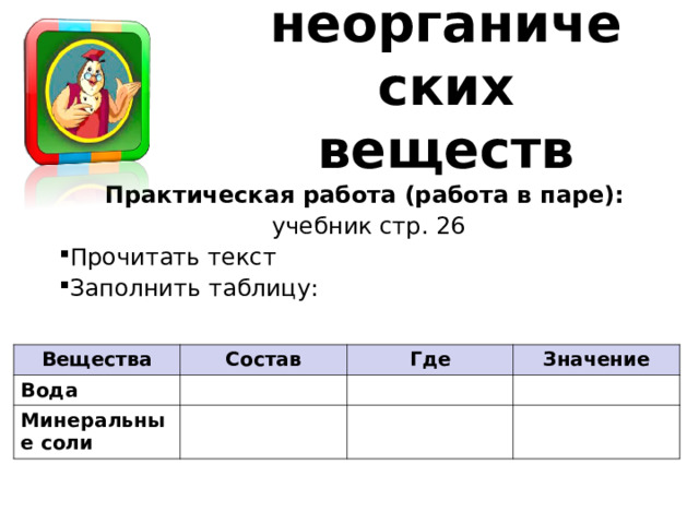 Роль неорганических веществ Практическая работа (работа в паре): учебник стр. 26 Прочитать текст Заполнить таблицу: Вещества Состав Вода Где Минеральные соли Значение 