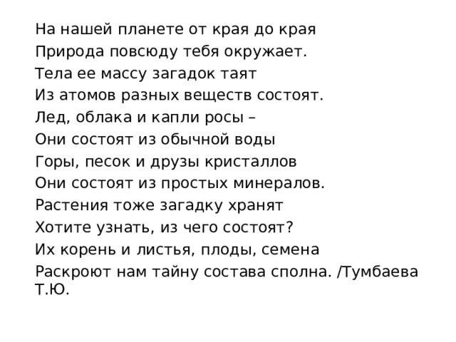 На нашей планете от края до края Природа повсюду тебя окружает. Тела ее массу загадок таят Из атомов разных веществ состоят. Лед, облака и капли росы – Они состоят из обычной воды Горы, песок и друзы кристаллов Они состоят из простых минералов. Растения тоже загадку хранят Хотите узнать, из чего состоят? Их корень и листья, плоды, семена Раскроют нам тайну состава сполна. /Тумбаева Т.Ю.                   