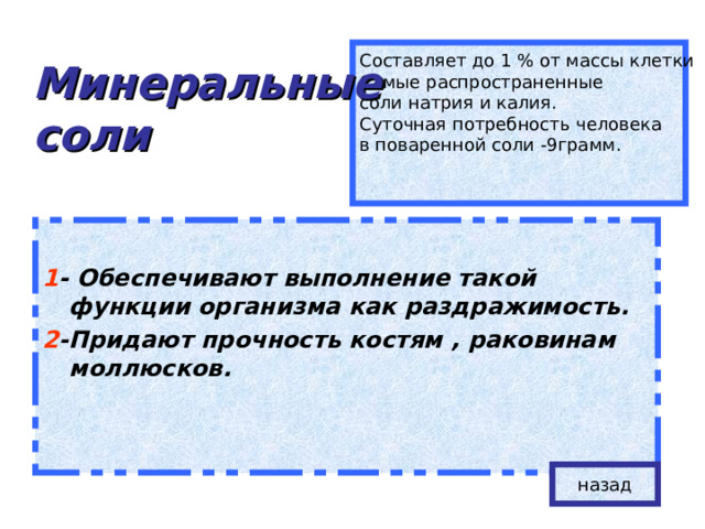Минеральные  соли Составляет до 1 % от массы клетки Самые распространенные соли натрия и калия. Суточная потребность человека в поваренной соли -9грамм. 1 - Обеспечивают выполнение такой функции организма как раздражимость. 2 -Придают прочность костям , раковинам моллюсков.  назад 