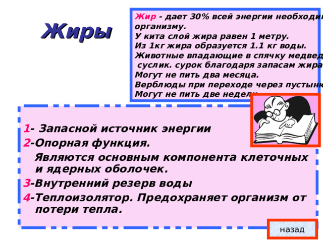 Жир -  дает 30% всей энергии необходимой организму. У кита слой жира равен 1 метру. Из 1кг жира образуется 1.1 кг воды. Животные впадающие в спячку медведь,  суслик. сурок благодаря запасам жира Могут не пить два месяца. Верблюды при переходе через пустыню Могут не пить две недели.  Жиры  1 - Запасной источник энергии 2 -Опорная функция.  Являются основным компонента клеточных и ядерных оболочек. 3 -Внутренний резерв воды 4 -Теплоизолятор. Предохраняет организм от потери тепла. назад 