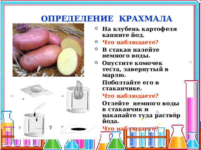 ОПРЕДЕЛЕНИЕ КРАХМАЛА На клубень картофеля капните йод. Что наблюдаете? В стакан налейте немного воды. Опустите комочек теста, завернутый в марлю. Поболтайте его в стаканчике. Что наблюдаете? Отлейте немного воды в стаканчик и накапайте туда раствор йода. Что наблюдаете? 