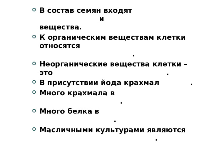 В состав семян входят органические и неорганические вещества. К органическим веществам клетки относятся белки, жиры, углеводы и нуклеиновые кислоты . Неорганические вещества клетки – это вода и минеральные соли . В присутствии йода крахмал синеет . Много крахмала в картофеле, пшенице, кукурузе . Много белка в моркови, петрушке, шпинате, капусте . Масличными культурами являются подсолнечник, лен, кунжут .    