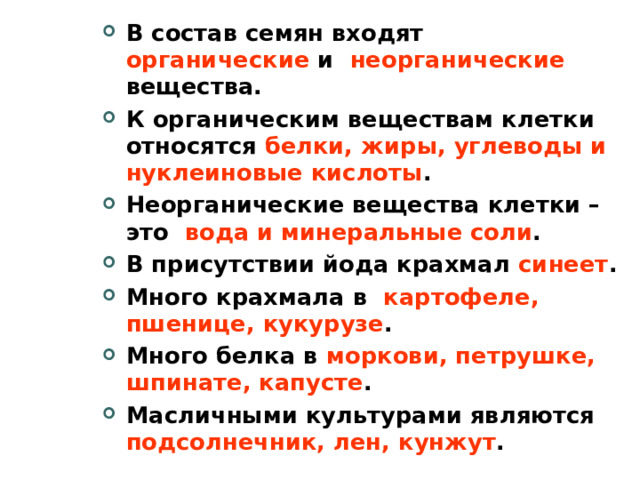 В состав семян входят органические и неорганические вещества. К органическим веществам клетки относятся белки, жиры, углеводы и нуклеиновые кислоты . Неорганические вещества клетки – это вода и минеральные соли . В присутствии йода крахмал синеет . Много крахмала в картофеле, пшенице, кукурузе . Много белка в моркови, петрушке, шпинате, капусте . Масличными культурами являются подсолнечник, лен, кунжут .    