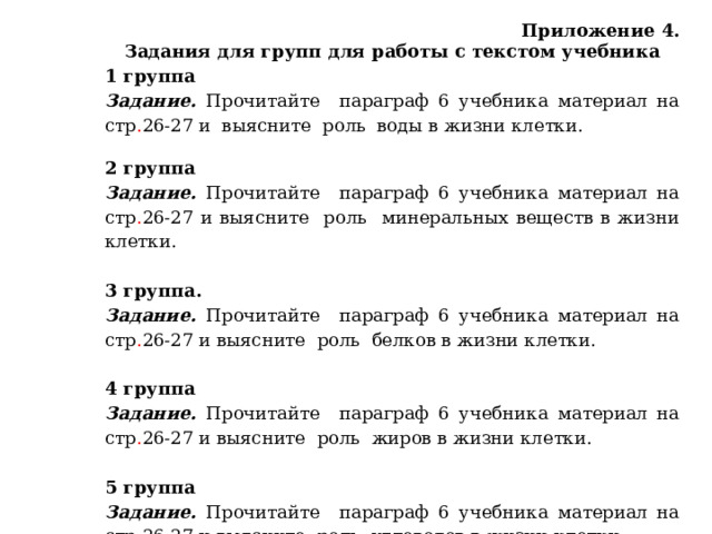 Приложение 4. Задания для групп для работы с текстом учебника 1 группа Задание. Прочитайте параграф 6  учебника материал на стр . 26-27 и  выясните роль воды в жизни клетки.     2 группа Задание. Прочитайте параграф 6  учебника материал на стр . 26-27  и выясните роль минеральных веществ в жизни клетки.   3 группа. Задание. Прочитайте параграф 6  учебника материал на стр . 26-27  и выясните роль белков в жизни клетки.   4 группа Задание. Прочитайте параграф 6  учебника материал на стр . 26-27  и выясните роль жиров в жизни клетки.   5 группа Задание. Прочитайте параграф 6  учебника материал на стр . 26-27  и выясните роль углеводов в жизни клетки.   