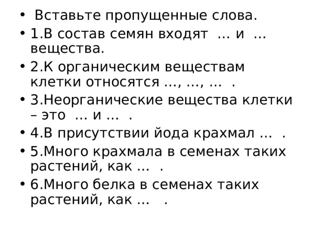  Вставьте пропущенные слова. 1.В состав семян входят … и … вещества. 2.К органическим веществам клетки относятся …, …, … . 3.Неорганические вещества клетки – это … и … . 4.В присутствии йода крахмал … . 5.Много крахмала в семенах таких растений, как … . 6.Много белка в семенах таких растений, как … .  