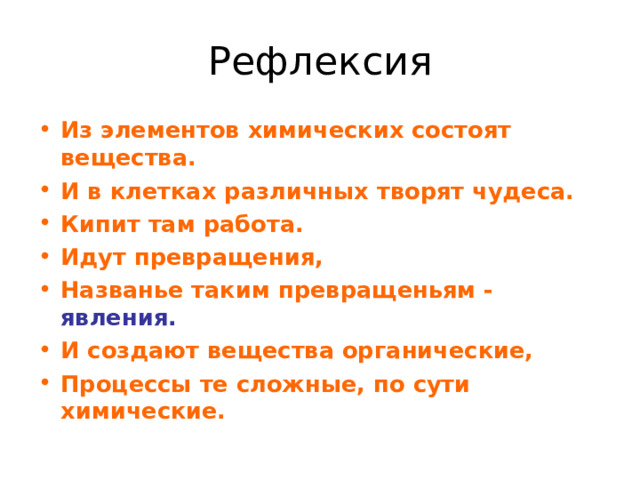 Рефлексия Из элементов химических состоят вещества. И в клетках различных творят чудеса. Кипит там работа. Идут превращения, Названье таким превращеньям - явления. И создают вещества органические, Процессы те сложные, по сути химические. 