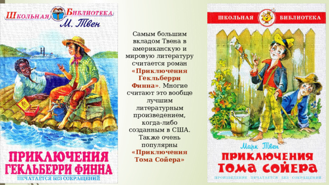 Самым большим вкладом Твена в американскую и мировую литературу считается роман «Приключения Гекльберри Финна» . Многие считают это вообще лучшим литературным произведением, когда-либо созданным в США. Также очень популярны «Приключения Тома Сойера» 