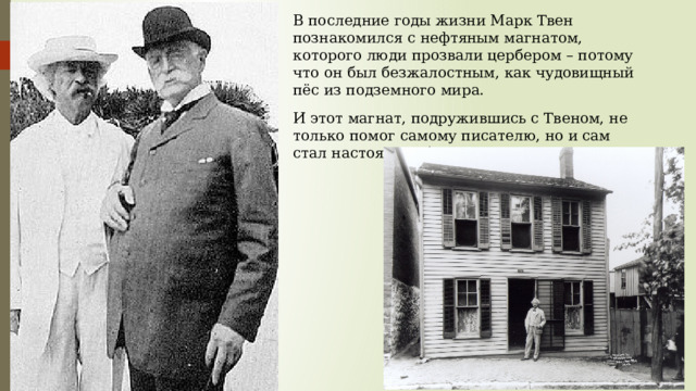 В последние годы жизни Марк Твен познакомился с нефтяным магнатом, которого люди прозвали цербером – потому что он был безжалостным, как чудовищный пёс из подземного мира. И этот магнат, подружившись с Твеном, не только помог самому писателю, но и сам стал настоящим благотворителем. 