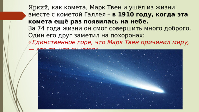 Яркий , как комета, Марк Твен и ушёл из жизни вместе с кометой Галлея –  в 1910 году, когда эта комета ещё раз появилась на небе. За 74 года жизни он смог совершить много доброго. Один его друг заметил на похоронах: « Единственное горе, что Марк Твен причинил миру, — это то, что он умер». 