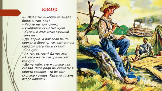  юмор « −  Разве ты никогда не видал брильянтов, Гек? – Что-то не припомню. – У королей их целые кучи. – У меня и знакомых королей тоже нет. – Да, верно. А вот если бы ты поехал в Европу, так там они на каждом шагу так и скачут. – Скачут? – Ах ты господи! Да нет же! – А чего же ты говоришь, что скачут? – Да ну тебя, это я только так сказал. Чего ради им скакать; я просто говорю, что их там сколько хочешь. Куда ни плюнь, везде король». 