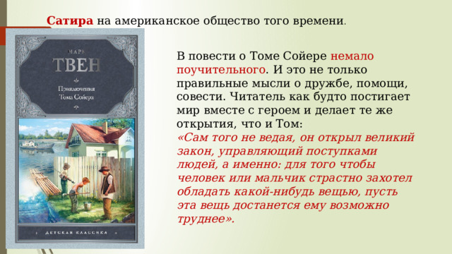 Сатира  на американское общество того времени . В повести о Томе Сойере  немало поучительного . И это не только правильные мысли о дружбе, помощи, совести. Читатель как будто постигает мир вместе с героем и делает те же открытия, что и Том: «Сам того не ведая, он открыл великий закон, управляющий поступками людей, а именно: для того чтобы человек или мальчик страстно захотел обладать какой-нибудь вещью, пусть эта вещь достанется ему возможно труднее». 