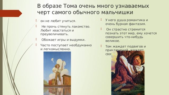 В образе Тома очень много узнаваемых черт самого обычного мальчишки У него душа романтика и очень бурная фантазия.  Он страстно стремится познать этот мир, ему хочется совершить что-нибудь великое. Том жаждет подвигов и приключений, жаждет свободы. он не любит учиться.  Не прочь стянуть лакомство. Любит хвастаться и преувеличивать.  Обожает игры и выдумки. Часто поступает необдуманно и легкомысленно. 