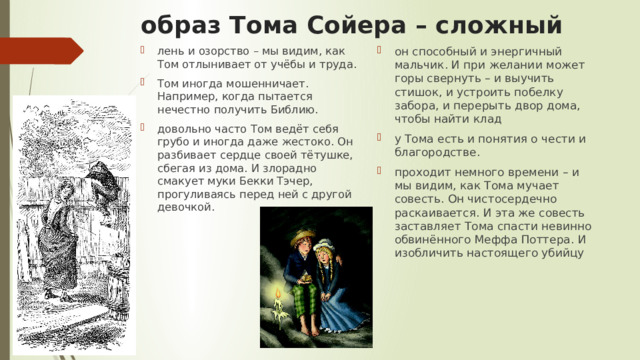 образ Тома Сойера – сложный лень и озорство – мы видим, как Том отлынивает от учёбы и труда. Том иногда мошенничает. Например, когда пытается нечестно получить Библию. довольно часто Том ведёт себя грубо и иногда даже жестоко. Он разбивает сердце своей тётушке, сбегая из дома. И злорадно смакует муки Бекки Тэчер, прогуливаясь перед ней с другой девочкой. он способный и энергичный мальчик. И при желании может горы свернуть – и выучить стишок, и устроить побелку забора, и перерыть двор дома, чтобы найти клад у Тома есть и понятия о чести и благородстве. проходит немного времени – и мы видим, как Тома мучает совесть. Он чистосердечно раскаивается. И эта же совесть заставляет Тома спасти невинно обвинённого Меффа Поттера. И изобличить настоящего убийцу 