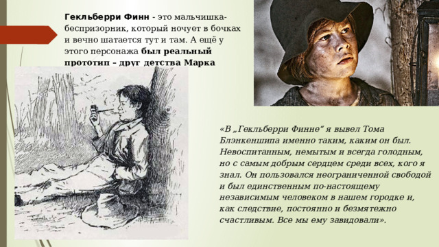 Гекльберри Финн  - это мальчишка-беспризорник, который ночует в бочках и вечно шатается тут и там. А ещё у этого персонажа  был реальный прототип – друг детства Марка Твена .   «В „Гекльберри Финне“ я вывел Тома Блэнкеншипа именно таким, каким он был. Невоспитанным, немытым и всегда голодным, но с самым добрым сердцем среди всех, кого я знал. Он пользовался неограниченной свободой и был единственным по-настоящему независимым человеком в нашем городке и, как следствие, постоянно и безмятежно счастливым. Все мы ему завидовали». 