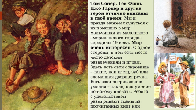 Том Сойер, Гек Финн, Джо Гарпер и другие герои отлично вписаны в своё время . Мы и правда можем окунуться с их помощью в мир мальчишки из маленького американского городка середины 19 века. Мир очень интересен . С одной стороны, в нем есть место чисто детским развлечениям и играм. Здесь есть свои сокровища – такие, как клещ, зуб или сломанная дверная ручка. Есть свои потрясающие умения – такие, как умение по-новому плевать. Ребята с удовольствием разыгрывают сцены из прочитанных книг или становятся на время индейцами. Но с другой стороны, подростки в книге вовсю изображают взрослых 