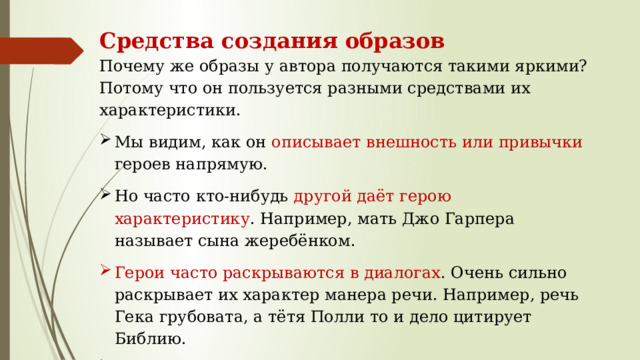 Средства создания образов Почему же образы у автора получаются такими яркими? Потому что он пользуется разными средствами их характеристики. Мы видим, как он описывает внешность или привычки героев напрямую. Но часто кто-нибудь другой даёт герою характеристику . Например, мать Джо Гарпера называет сына жеребёнком. Герои часто раскрываются в диалогах . Очень сильно раскрывает их характер манера речи. Например, речь Гека грубовата, а тётя Полли то и дело цитирует Библию. Но, конечно, ярче всего героев раскрывают их поступки. 