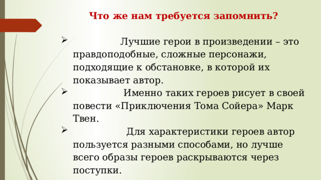 Что же нам требуется запомнить?                  Лучшие герои в произведении – это правдоподобные, сложные персонажи, подходящие к обстановке, в которой их показывает автор.                   Именно таких героев рисует в своей повести «Приключения Тома Сойера» Марк Твен.                    Для характеристики героев автор пользуется разными способами, но лучше всего образы героев раскрываются через поступки. 