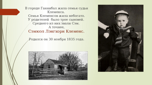 В городе Ганнибал жила семья судьи Клеменса. Семья Клеменсов жила небогато. У родителей было трое сыновей. Среднего из них звали Сэм. А точнее,  Сэмюэл Лэнгхорн Клеменс. Родился он 30 ноября 1835 года. 