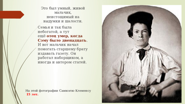 Это был умный, живой мальчик, неистощимый на выдумки и шалости. Семья и так была небогатой, а тут ещё  отец умер, когда Сэму было двенадцать . И вот мальчик начал помогать старшему брату издавать газету. Он работал наборщиком, а иногда и автором статей. На этой фотографии Самюэлю Клеменсу   15 лет.   