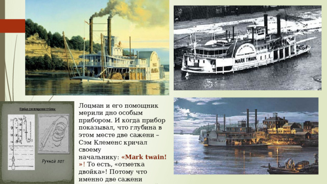 Лоцман и его помощник мерили дно особым прибором. И когда прибор показывал, что глубина в этом месте две сажени – Сэм Клеменс кричал своему начальнику:  «Mark twain!» ! То есть, «отметка двойка»! Потому что именно две сажени считались минимальной глубиной для прохождения службы 